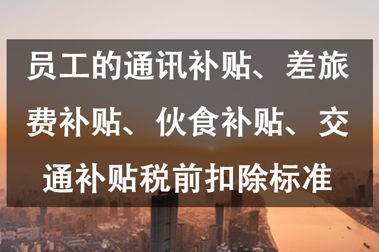员工的通讯补贴、差旅费补贴、伙食补贴、交通补贴税前扣除标准 员工的通讯补贴、差旅费补贴、伙食补贴、交通补贴税前扣除标准