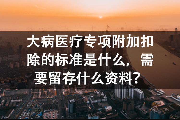 大病医疗专项附加扣除的标准是什么,需要留存什么资料? 大病医疗专项附加扣除的标准是什么,需要留存什么资料?