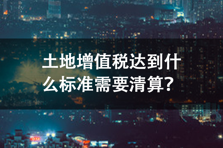 土地增值税达到什么标准需要清算? 土地增值税达到什么标准需要清算?