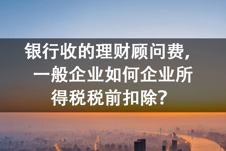 银行收的理财顾问费,一般企业如何企业所得税税前扣除? 银行收的理财顾问费,一般企业如何企业所得税税前扣除?