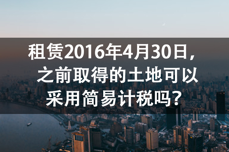 租赁2016年4月30日,之前取得的土地可以采用简易计税吗? 租赁2016年4月30日,之前取得的土地可以采用简易计税吗?