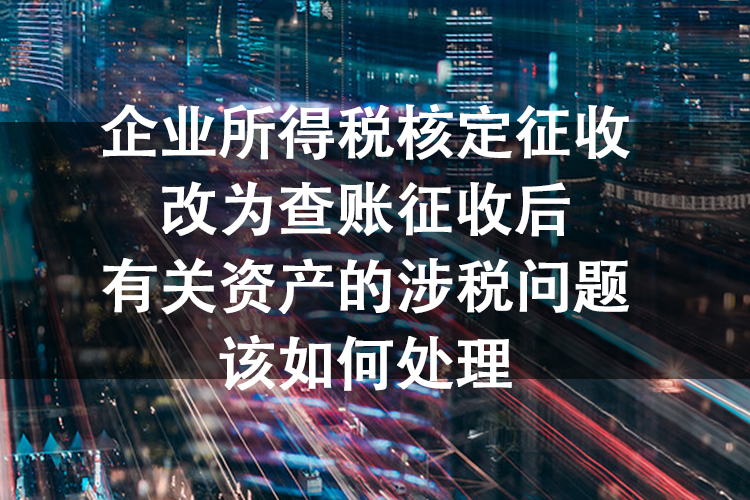 企业所得税核定征收改为查账征收后有关资产的涉税问题该如何处理 企业所得税核定征收改为查账征收后有关资产的涉税问题该如何处理
