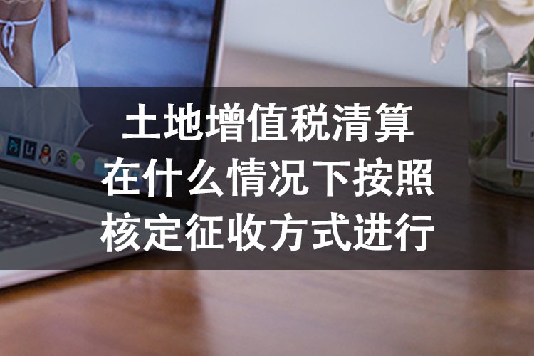 土地增值税清算在什么情况下按照核定征收方式进行 土地增值税清算在什么情况下按照核定征收方式进行