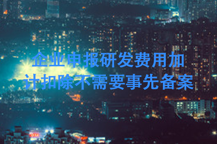 企业申报研发费用加计扣除不需要事先备案 企业申报研发费用加计扣除不需要事先备案